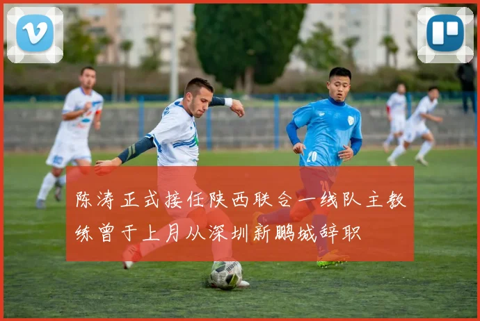 陈涛正式接任陕西联合一线队主教练曾于上月从深圳新鹏城辞职