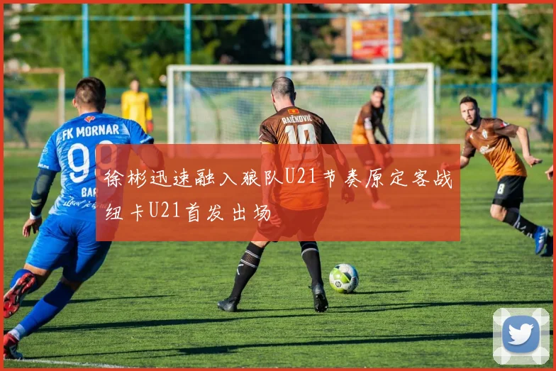 徐彬迅速融入狼队U21节奏原定客战纽卡U21首发出场