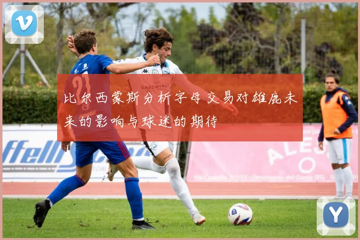 比尔西蒙斯分析字母交易对雄鹿未来的影响与球迷的期待