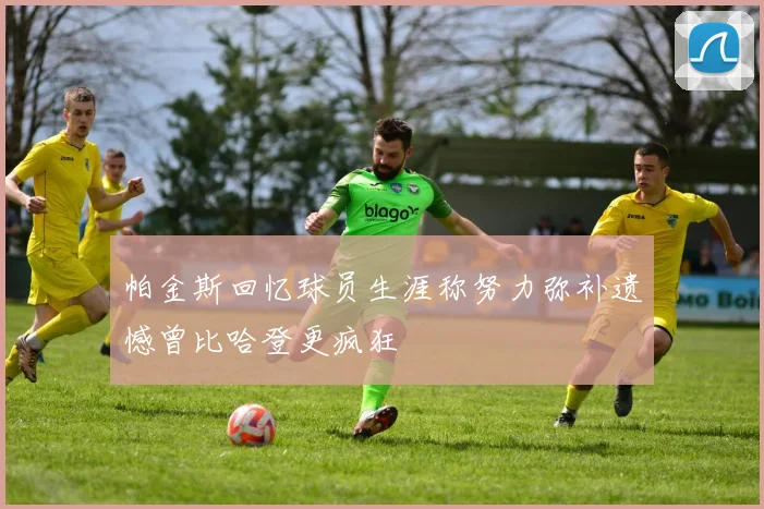 帕金斯回忆球员生涯称努力弥补遗憾曾比哈登更疯狂