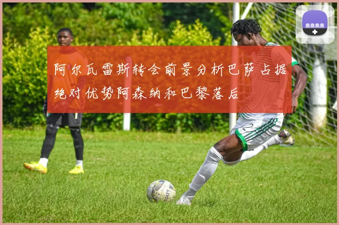 阿尔瓦雷斯转会前景分析巴萨占据绝对优势阿森纳和巴黎落后