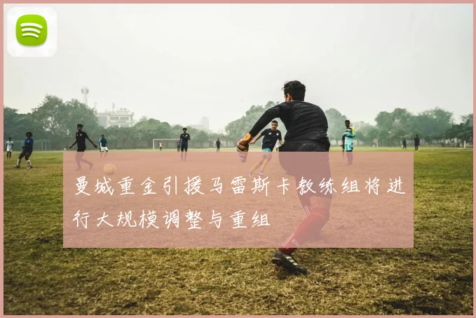 曼城重金引援马雷斯卡教练组将进行大规模调整与重组