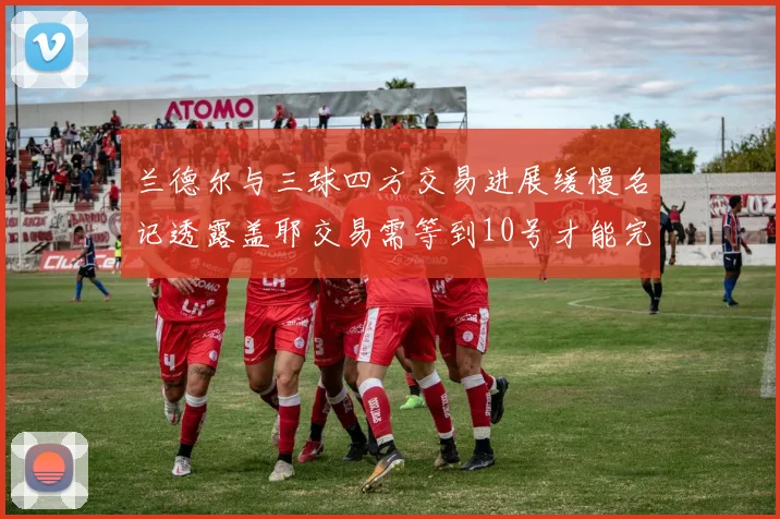 兰德尔与三球四方交易进展缓慢名记透露盖耶交易需等到10号才能完成