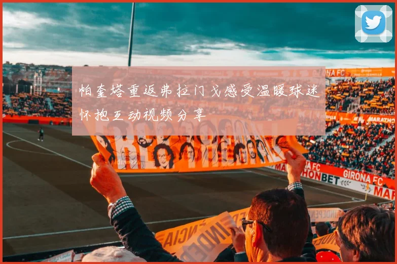 帕奎塔重返弗拉门戈感受温暖球迷怀抱互动视频分享