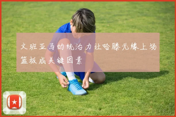 文班亚马的统治力让哈滕无缘上场篮板成关键因素