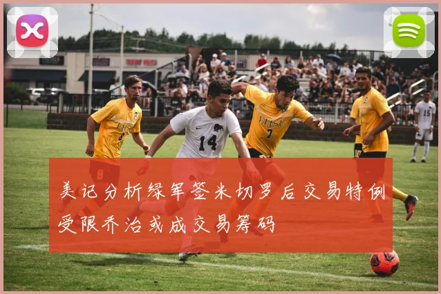 美记分析绿军签米切罗后交易特例受限乔治或成交易筹码