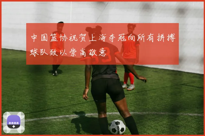 中国篮协祝贺上海夺冠向所有拼搏球队致以崇高敬意