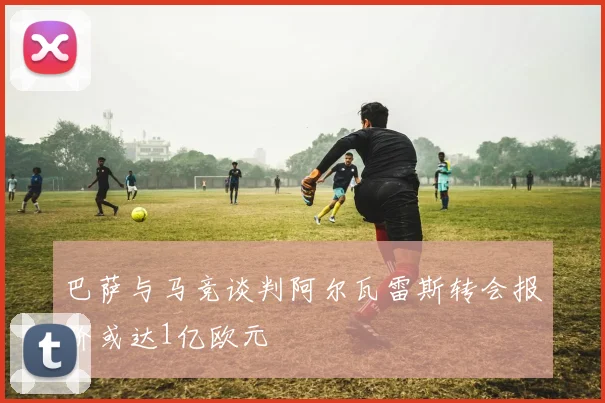 巴萨与马竞谈判阿尔瓦雷斯转会报价或达1亿欧元