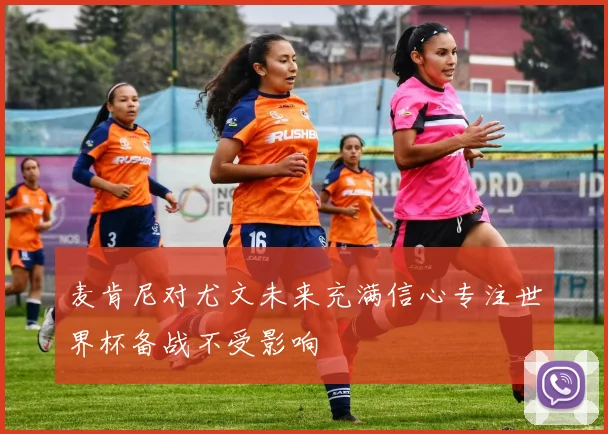 麦肯尼对尤文未来充满信心专注世界杯备战不受影响